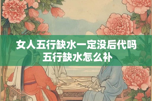 女人五行缺水一定没后代吗 五行缺水怎么补 女人五行缺水一定没后代吗 五行缺水怎么补