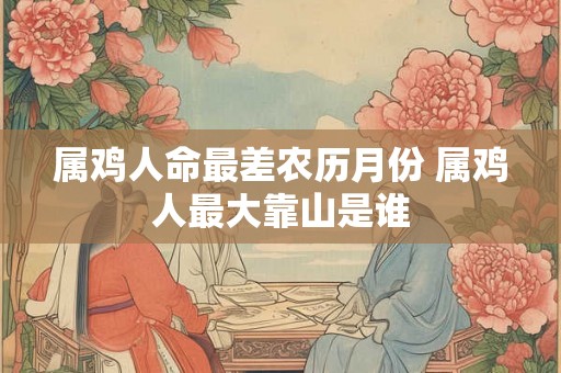 属鸡人命最差农历月份 属鸡人最大靠山是谁 属鸡人命最差农历月份 属鸡人最大靠山是谁