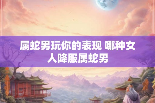 属蛇男玩你的表现 哪种女人降服属蛇男