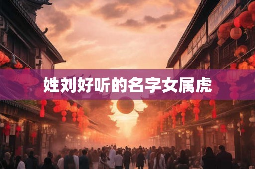 姓刘好听的名字女属虎 姓刘好听的名字女属虎