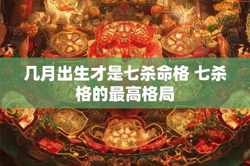 几月出生才是七杀命格 七杀格的最高格局 几月出生才是七杀命格 七杀格的最高格局