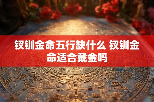钗钏金命五行缺什么 钗钏金命适合戴金吗 钗钏金命五行缺什么 钗钏金命适合戴金吗