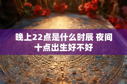 晚上22点是什么时辰 夜间十点出生好不好 晚上22点是什么时辰 夜间十点出生好不好