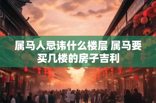 属马人忌讳什么楼层 属马要买几楼的房子吉利 属马人忌讳什么楼层 属马要买几楼的房子吉利