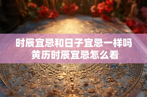 时辰宜忌和日子宜忌一样吗 黄历时辰宜忌怎么看 时辰宜忌和日子宜忌一样吗 黄历时辰宜忌怎么看