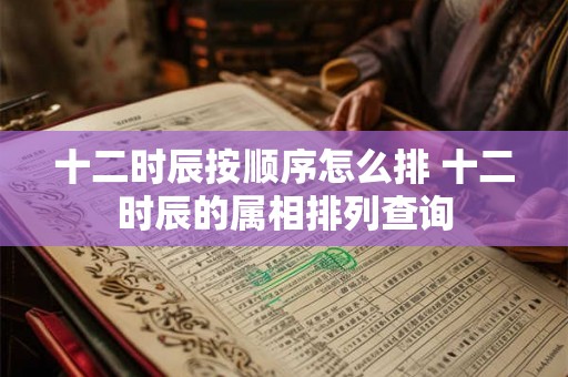 十二时辰按顺序怎么排 十二时辰的属相排列查询 十二时辰按顺序怎么排 十二时辰的属相排列查询