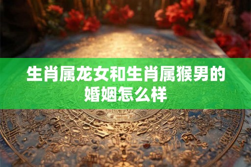 生肖属龙女和生肖属猴男的婚姻怎么样 生肖属龙女和生肖属猴男的婚姻怎么样