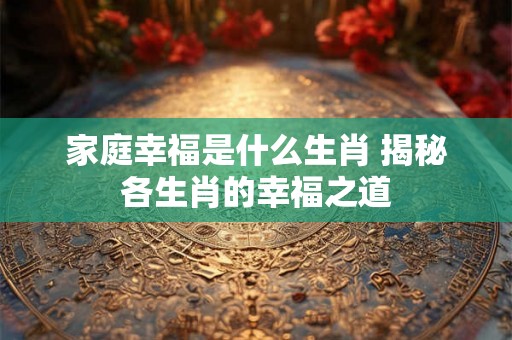 家庭幸福是什么生肖 揭秘各生肖的幸福之道 家庭幸福是什么生肖 揭秘各生肖的幸福之道