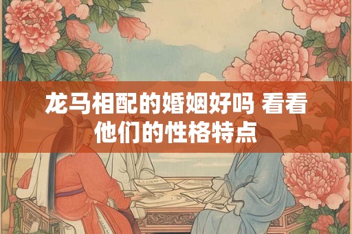 龙马相配的婚姻好吗 看看他们的性格特点 龙马相配的婚姻好吗 看看他们的性格特点