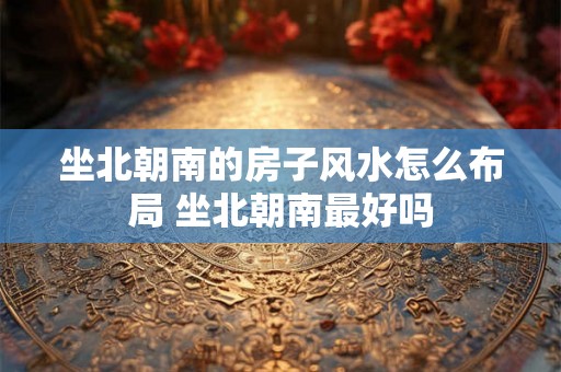 坐北朝南的房子风水怎么布局 坐北朝南最好吗 坐北朝南的房子风水怎么布局 坐北朝南最好吗
