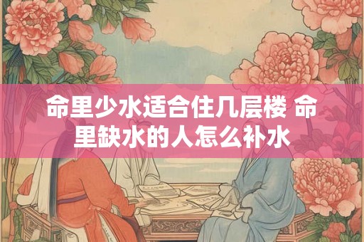 命里少水适合住几层楼 命里缺水的人怎么补水 命里少水适合住几层楼 命里缺水的人怎么补水