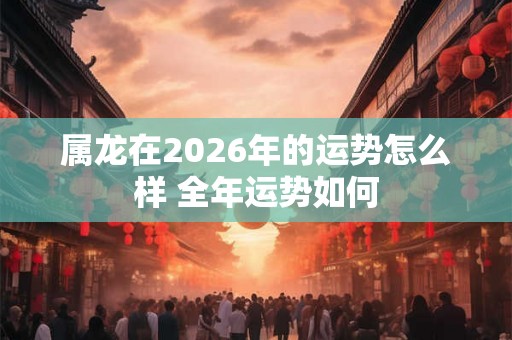 属龙在2026年的运势怎么样 全年运势如何 属龙在2026年的运势怎么样 全年运势如何