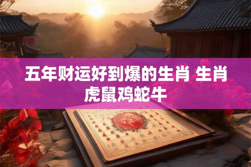 五年财运好到爆的生肖 生肖虎鼠鸡蛇牛 五年财运好到爆的生肖 生肖虎鼠鸡蛇牛