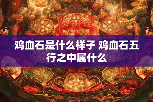 鸡血石是什么样子 鸡血石五行之中属什么 鸡血石是什么样子 鸡血石五行之中属什么