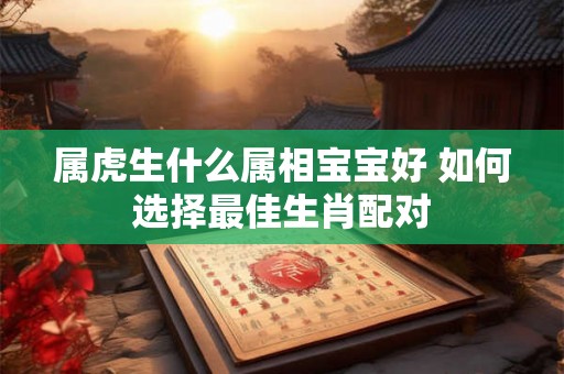 属虎生什么属相宝宝好 如何选择最佳生肖配对 属虎生什么属相宝宝好 如何选择最佳生肖配对