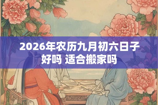 2026年农历九月初六日子好吗 适合搬家吗 2026年农历九月初六日子好吗 适合搬家吗
