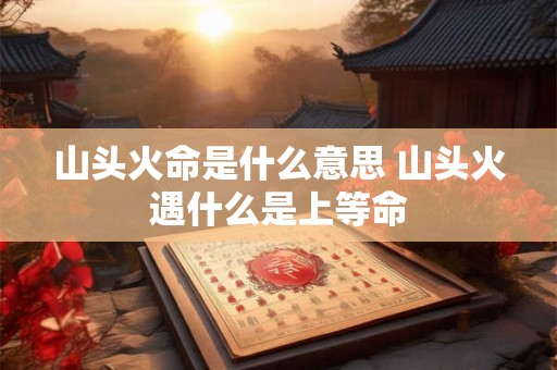 山头火命是什么意思 山头火遇什么是上等命 山头火命是什么意思 山头火遇什么是上等命