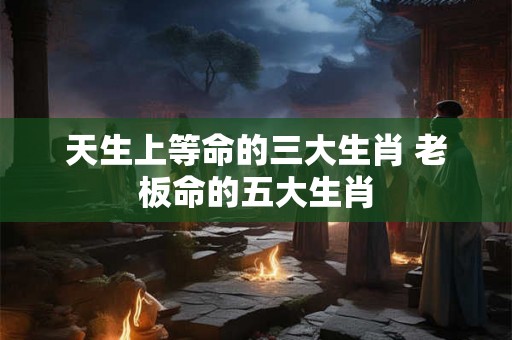 天生上等命的三大生肖 老板命的五大生肖 天生上等命的三大生肖 老板命的五大生肖