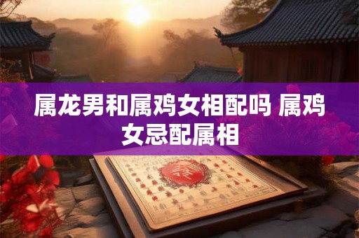 属龙男和属鸡女相配吗 属鸡女忌配属相 属龙男和属鸡女相配吗 属鸡女忌配属相