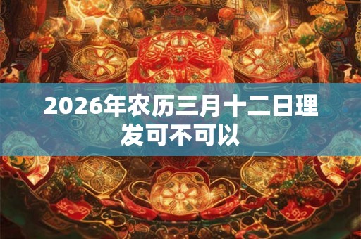2026年农历三月十二日理发可不可以 2026年农历三月十二日理发可不可以