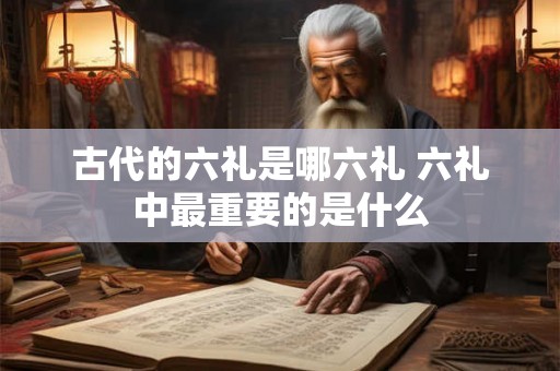古代的六礼是哪六礼 六礼中最重要的是什么