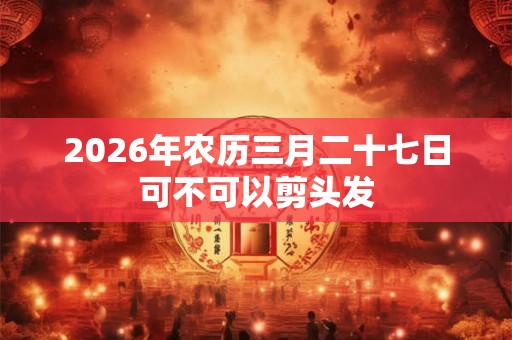 2026年农历三月二十七日可不可以剪头发 2026年农历三月二十七日可不可以剪头发