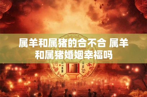 属羊和属猪的合不合 属羊和属猪婚姻幸福吗 属羊和属猪的合不合 属羊和属猪婚姻幸福吗