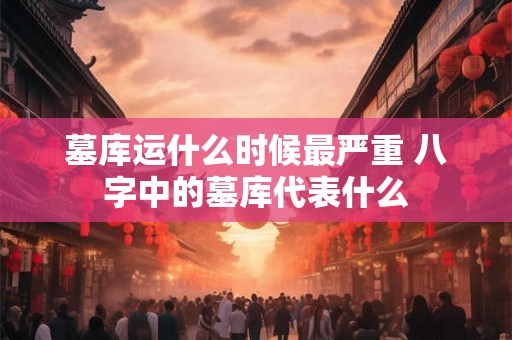 墓库运什么时候最严重 八字中的墓库代表什么 墓库运什么时候最严重 八字中的墓库代表什么