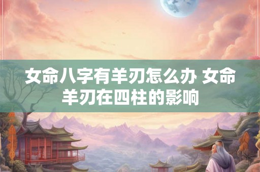 女命八字有羊刃怎么办 女命羊刃在四柱的影响 女命八字有羊刃怎么办 女命羊刃在四柱的影响