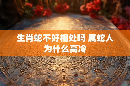 生肖蛇不好相处吗 属蛇人为什么高冷 生肖蛇不好相处吗 属蛇人为什么高冷