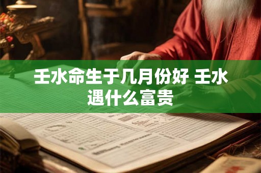壬水命生于几月份好 壬水遇什么富贵 壬水命生于几月份好 壬水遇什么富贵
