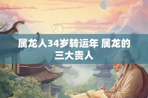 属龙人34岁转运年 属龙的三大贵人 属龙人34岁转运年 属龙的三大贵人