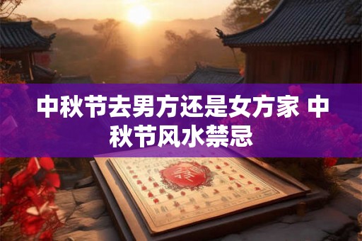 中秋节去男方还是女方家 中秋节风水禁忌 中秋节去男方还是女方家 中秋节风水禁忌