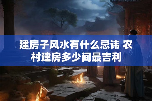 建房子风水有什么忌讳 农村建房多少间最吉利 建房子风水有什么忌讳 农村建房多少间最吉利