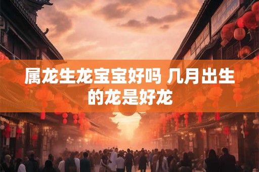属龙生龙宝宝好吗 几月出生的龙是好龙 属龙生龙宝宝好吗 几月出生的龙是好龙