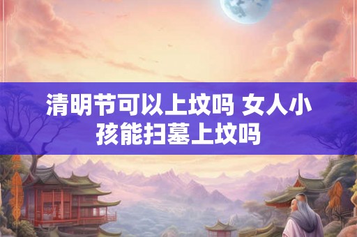 清明节可以上坟吗 女人小孩能扫墓上坟吗