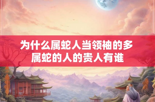 为什么属蛇人当领袖的多 属蛇的人的贵人有谁 为什么属蛇人当领袖的多 属蛇的人的贵人有谁