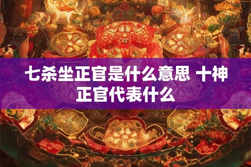 七杀坐正官是什么意思 十神正官代表什么 七杀坐正官是什么意思 十神正官代表什么