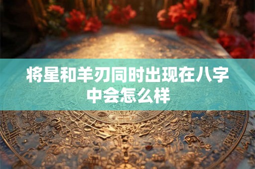 将星和羊刃同时出现在八字中会怎么样 将星和羊刃同时出现在八字中会怎么样