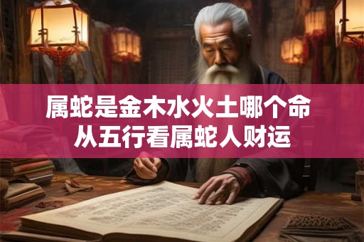 属蛇是金木水火土哪个命 从五行看属蛇人财运 属蛇是金木水火土哪个命 从五行看属蛇人财运