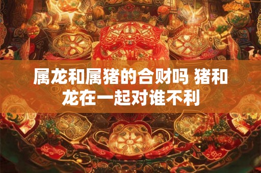 属龙和属猪的合财吗 猪和龙在一起对谁不利