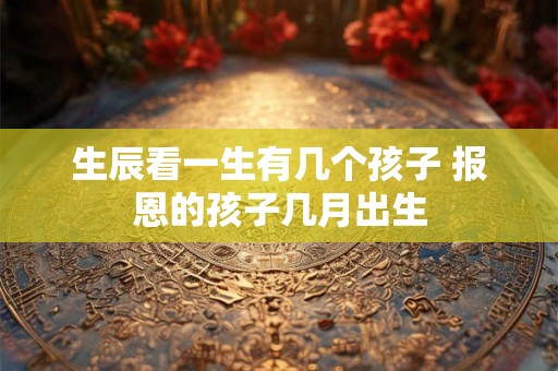 生辰看一生有几个孩子 报恩的孩子几月出生 生辰看一生有几个孩子 报恩的孩子几月出生