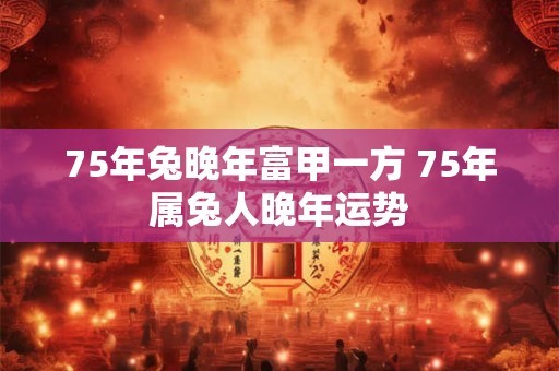 75年兔晚年富甲一方 75年属兔人晚年运势 75年兔晚年富甲一方 75年属兔人晚年运势