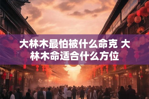 大林木最怕被什么命克 大林木命适合什么方位 大林木最怕被什么命克 大林木命适合什么方位