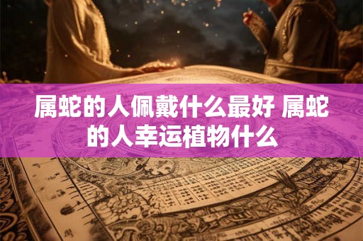 属蛇的人佩戴什么最好 属蛇的人幸运植物什么 属蛇的人佩戴什么最好 属蛇的人幸运植物什么