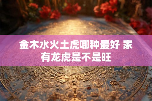 金木水火土虎哪种最好 家有龙虎是不是旺 金木水火土虎哪种最好 家有龙虎是不是旺