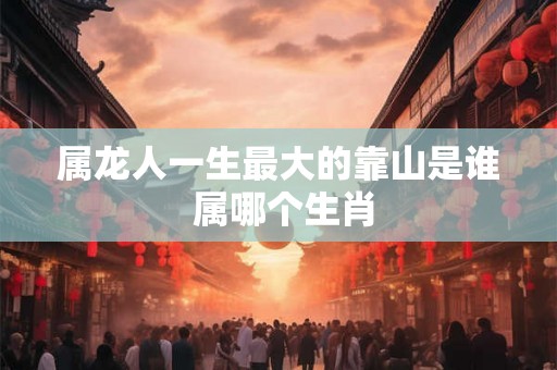 属龙人一生最大的靠山是谁 属哪个生肖