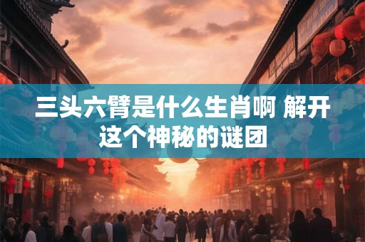 三头六臂是什么生肖啊 解开这个神秘的谜团 三头六臂是什么生肖啊 解开这个神秘的谜团