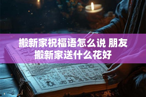 搬新家祝福语怎么说 朋友搬新家送什么花好 搬新家祝福语怎么说 朋友搬新家送什么花好