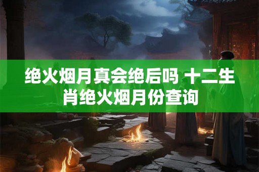 绝火烟月真会绝后吗 十二生肖绝火烟月份查询 绝火烟月真会绝后吗 十二生肖绝火烟月份查询